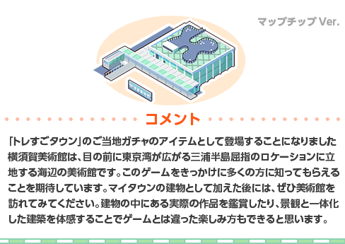 「トレすごタウン」のご当地ガチャのアイテムとして登場することになりました横須賀美術館は、目の前に東京湾が広がる三浦半島屈指のロケーションに立地する海辺の美術館です。このゲームをきっかけに多くの方に知ってもらえることを期待しています。マイタウンの建物として加えた後には、ぜひ美術館を訪れてみてください。建物の中にある実際の作品を鑑賞したり、景観と一体化した建築を体感することでゲームとは違った楽しみ方もできると思います。